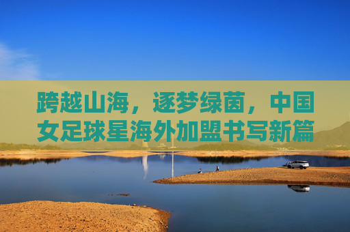 跨越山海,逐梦绿茵,中国女足球星海外加盟书写新篇章