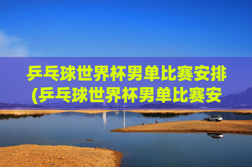 乒乓球世界杯男单比赛安排(乒乓球世界杯男单比赛安排表)
