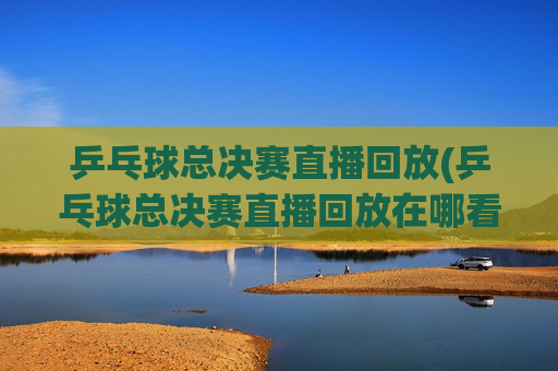 乒乓球总决赛直播回放(乒乓球总决赛直播回放在哪看)
