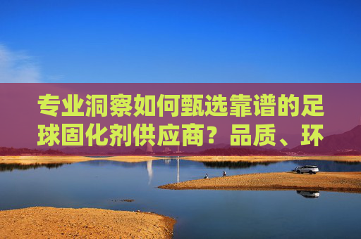 专业洞察如何甄选靠谱的足球固化剂供应商?品质、环保与耐用的终极指南