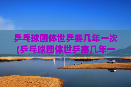 乒乓球团体世乒赛几年一次(乒乓球团体世乒赛几年一次比赛)