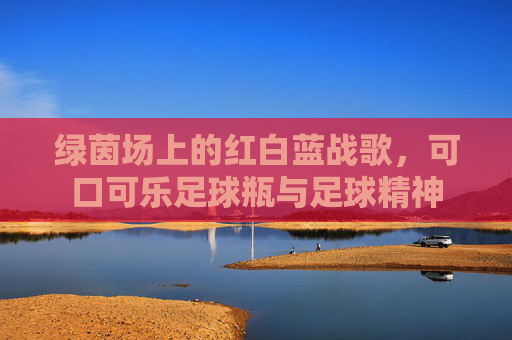 绿茵场上的红白蓝战歌,可口可乐足球瓶与足球精神