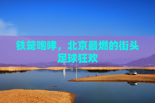 铁笼咆哮,北京最燃的街头足球狂欢