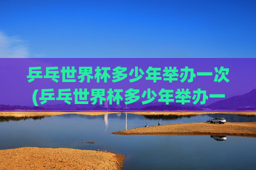 乒乓世界杯多少年举办一次(乒乓世界杯多少年举办一次的)
