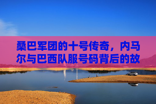 桑巴军团的十号传奇,内马尔与巴西队服号码背后的故事