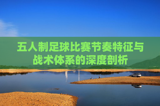 五人制足球比赛节奏特征与战术体系的深度剖析