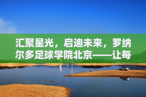 汇聚星光,启迪未来,罗纳尔多足球学院北京——让每一个孩子都成为球场上的传奇