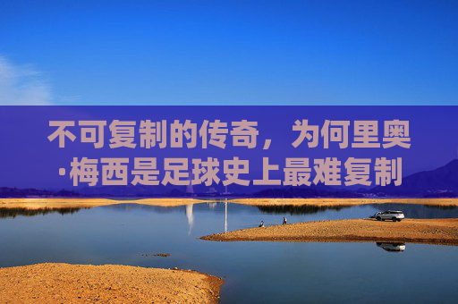 不可复制的传奇,为何里奥·梅西是足球史上最难复制的球星