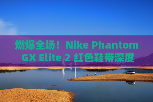 燃爆全场!Nike Phantom GX Elite 2 红色鞋带深度测评,不仅是颜值,更是实战利器