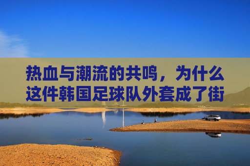 热血与潮流的共鸣，为什么这件韩国足球队外套成了街头新宠
