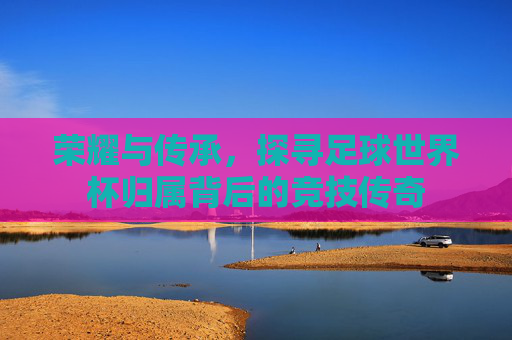 荣耀与传承，探寻足球世界杯归属背后的竞技传奇