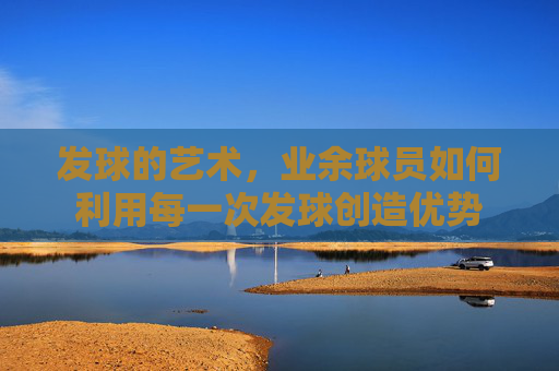 发球的艺术,业余球员如何利用每一次发球创造优势