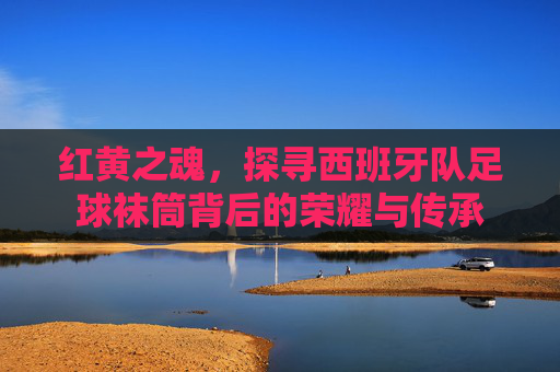 红黄之魂，探寻西班牙队足球袜筒背后的荣耀与传承