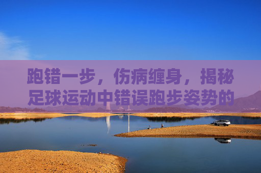 跑错一步，伤病缠身，揭秘足球运动中错误跑步姿势的巨大危害