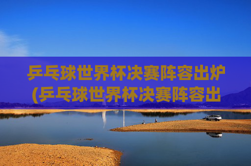 乒乓球世界杯决赛阵容出炉(乒乓球世界杯决赛阵容出炉了吗)