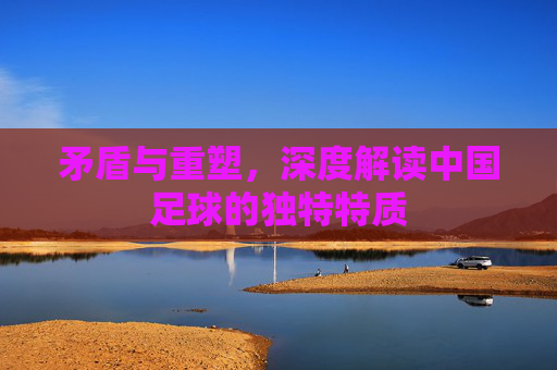 矛盾与重塑,深度解读中国足球的独特特质