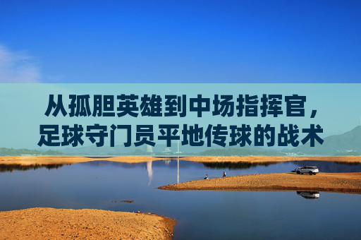 从孤胆英雄到中场指挥官,足球守门员平地传球的战术价值与技巧