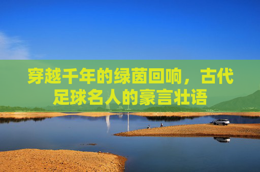 穿越千年的绿茵回响,古代足球名人的豪言壮语