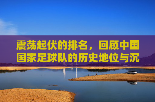震荡起伏的排名,回顾中国国家足球队的历史地位与沉浮