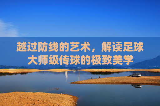 越过防线的艺术，解读足球大师级传球的极致美学