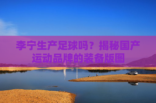 李宁生产足球吗?揭秘国产运动品牌的装备版图