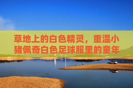 草地上的白色精灵,重温小猪佩奇白色足球服里的童年快乐