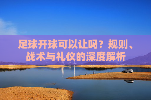 足球开球可以让吗?规则、战术与礼仪的深度解析