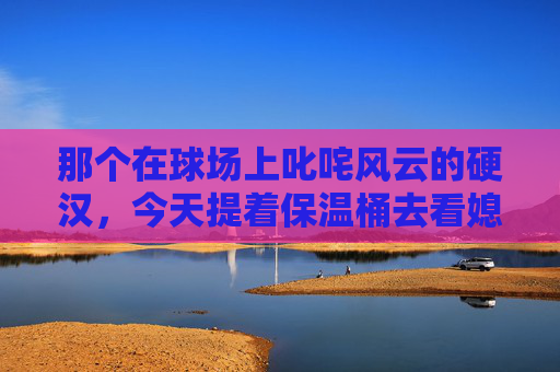 那个在球场上叱咤风云的硬汉,今天提着保温桶去看媳妇了