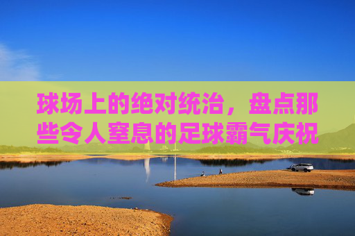 球场上的绝对统治,盘点那些令人窒息的足球霸气庆祝动作