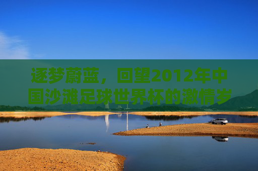 逐梦蔚蓝,回望2012年中国沙滩足球世界杯的激情岁月