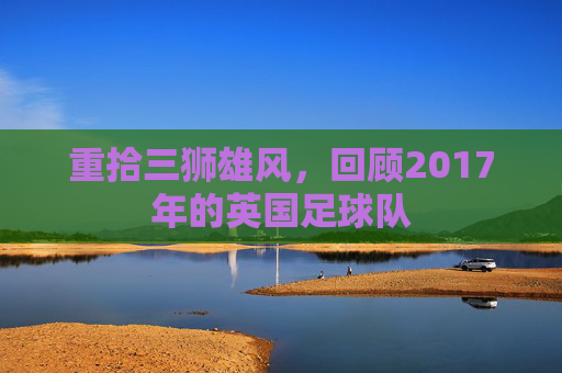 重拾三狮雄风，回顾2017年的英国足球队