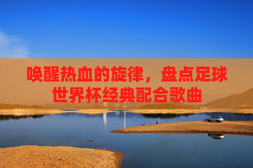 唤醒热血的旋律,盘点足球世界杯经典配合歌曲