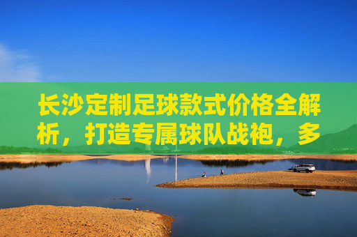 长沙定制足球款式价格全解析,打造专属球队战袍,多少钱才够?