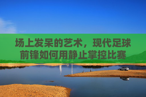 场上发呆的艺术,现代足球前锋如何用静止掌控比赛