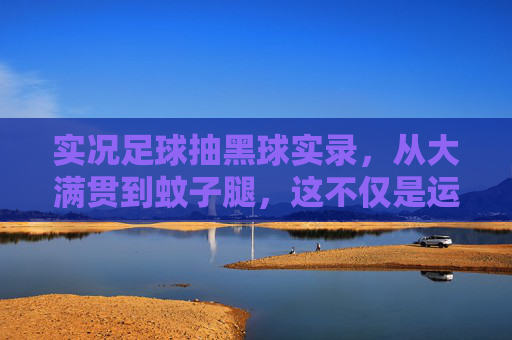 实况足球抽黑球实录,从大满贯到蚊子腿,这不仅是运气的博弈,更是人性的考验!