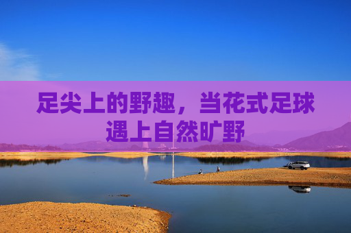足尖上的野趣,当花式足球遇上自然旷野
