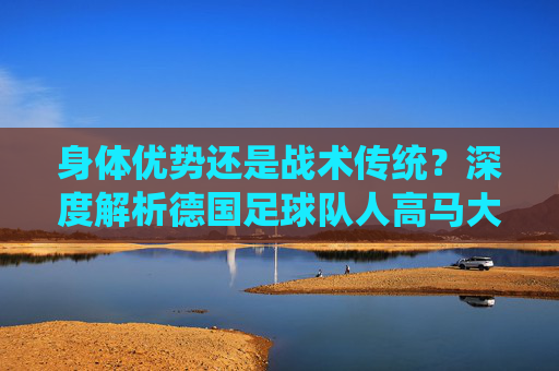 身体优势还是战术传统？深度解析德国足球队人高马大的基因密码