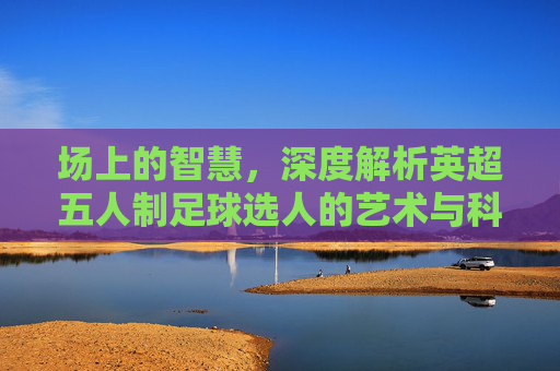 场上的智慧,深度解析英超五人制足球选人的艺术与科学