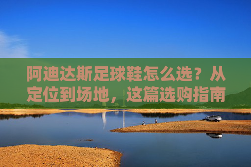 阿迪达斯足球鞋怎么选?从定位到场地,这篇选购指南让你少走弯路
