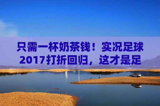 只需一杯奶茶钱!实况足球2017打折回归,这才是足球游戏的巅峰