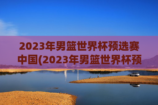 2023年男篮世界杯预选赛中国(2023年男篮世界杯预选赛中国队)