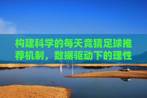 构建科学的每天竞猜足球推荐机制,数据驱动下的理性投注指南