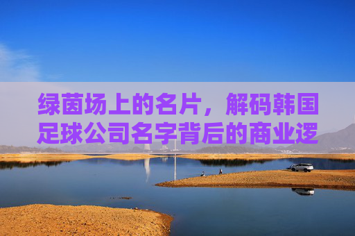 绿茵场上的名片，解码韩国足球公司名字背后的商业逻辑与文化基因