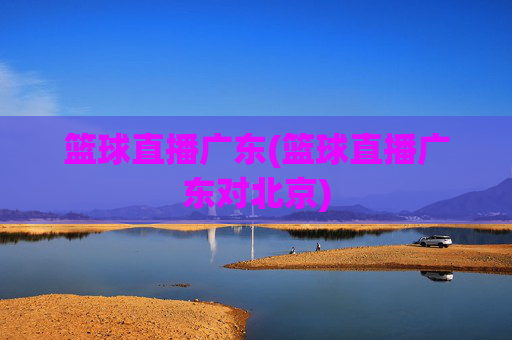 篮球直播广东(篮球直播广东对北京)