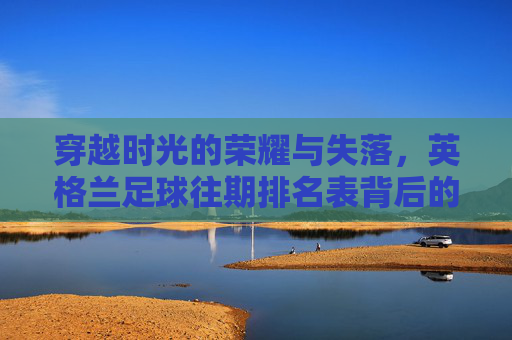 穿越时光的荣耀与失落,英格兰足球往期排名表背后的历史轨迹