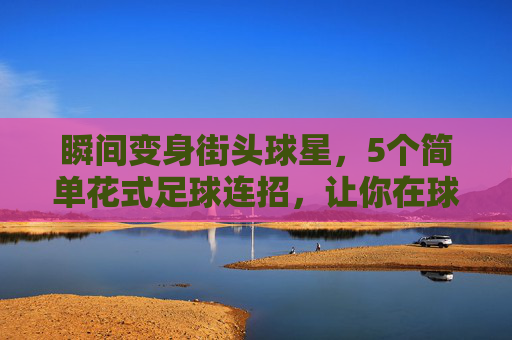 瞬间变身街头球星,5个简单花式足球连招,让你在球场上脱颖而出