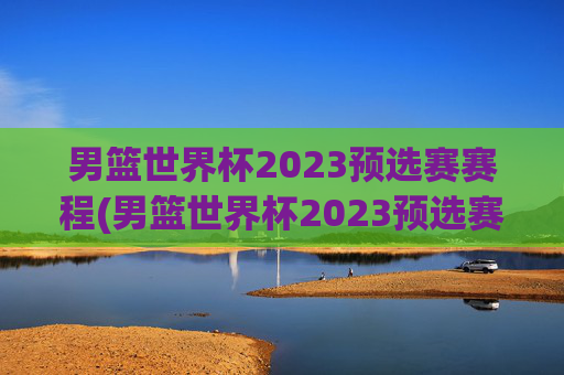 男篮世界杯2023预选赛赛程(男篮世界杯2023预选赛赛程表)