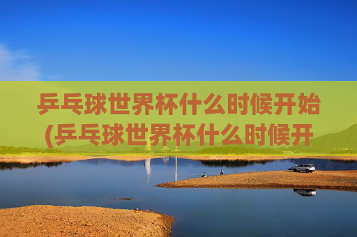 乒乓球世界杯什么时候开始(乒乓球世界杯什么时候开始)