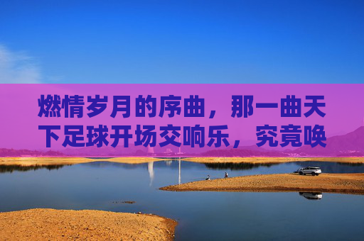 燃情岁月的序曲,那一曲天下足球开场交响乐,究竟唤醒了多少人的青春?