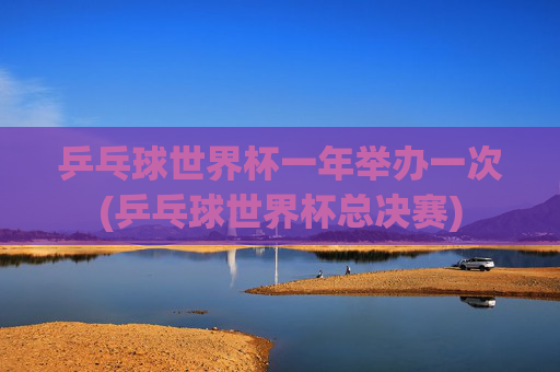 乒乓球世界杯一年举办一次(乒乓球世界杯总决赛)